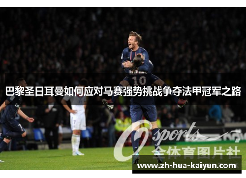 巴黎圣日耳曼如何应对马赛强势挑战争夺法甲冠军之路