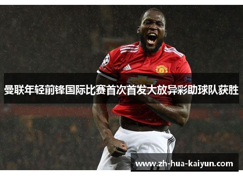 曼联年轻前锋国际比赛首次首发大放异彩助球队获胜 曼联年轻前锋国际比赛首次首发大放异彩助球队获胜