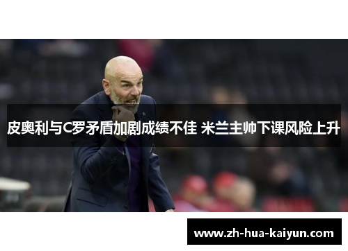 皮奥利与C罗矛盾加剧成绩不佳 米兰主帅下课风险上升 皮奥利与C罗矛盾加剧成绩不佳 米兰主帅下课风险上升