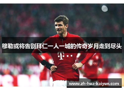 穆勒或将告别拜仁一人一城的传奇岁月走到尽头